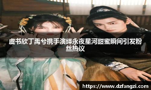 虞书欣丁禹兮携手演绎永夜星河甜蜜瞬间引发粉丝热议