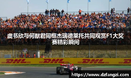 虞书欣与何猷君同框杰瑞德莱托共同观赏F1大奖赛精彩瞬间