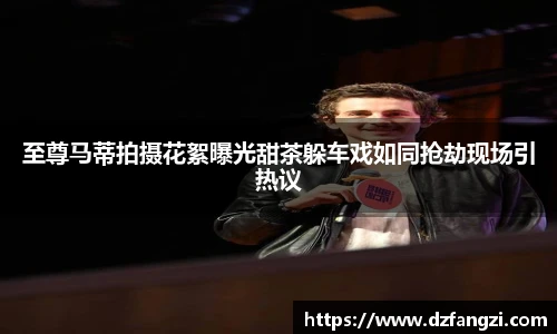至尊马蒂拍摄花絮曝光甜茶躲车戏如同抢劫现场引热议