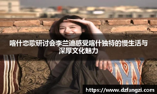 喀什恋歌研讨会李兰迪感受喀什独特的慢生活与深厚文化魅力